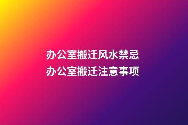 办公室搬迁风水禁忌 办公室搬迁注意事项